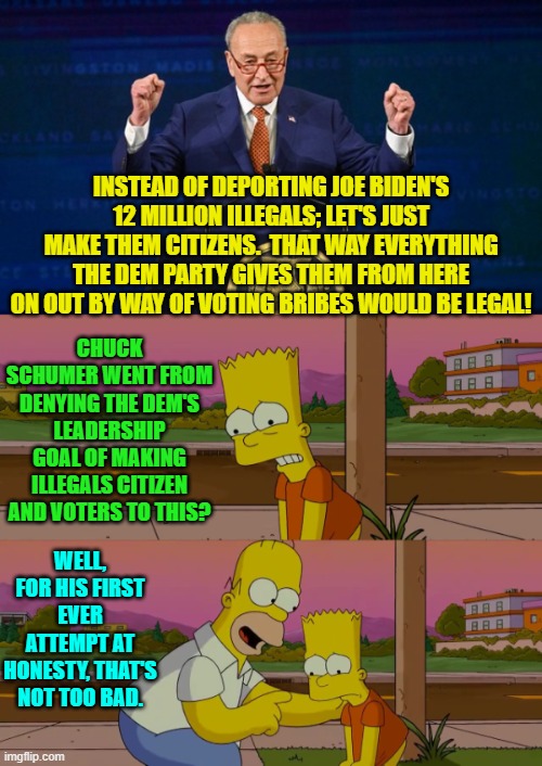 Give Chuck a break people; he's never tried honesty before. | INSTEAD OF DEPORTING JOE BIDEN'S 12 MILLION ILLEGALS; LET'S JUST MAKE THEM CITIZENS.  THAT WAY EVERYTHING THE DEM PARTY GIVES THEM FROM HERE ON OUT BY WAY OF VOTING BRIBES WOULD BE LEGAL! CHUCK SCHUMER WENT FROM DENYING THE DEM'S LEADERSHIP GOAL OF MAKING ILLEGALS CITIZEN AND VOTERS TO THIS? WELL, FOR HIS FIRST EVER ATTEMPT AT HONESTY, THAT'S NOT TOO BAD. | image tagged in yep | made w/ Imgflip meme maker