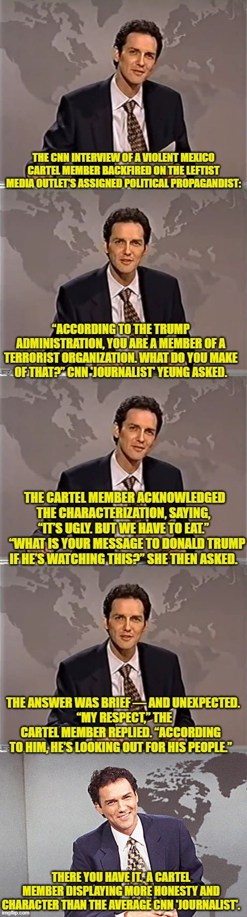 Ouch, eh? | THE CNN INTERVIEW OF A VIOLENT MEXICO CARTEL MEMBER BACKFIRED ON THE LEFTIST MEDIA OUTLET'S ASSIGNED POLITICAL PROPAGANDIST:; “ACCORDING TO THE TRUMP ADMINISTRATION, YOU ARE A MEMBER OF A TERRORIST ORGANIZATION. WHAT DO YOU MAKE OF THAT?” CNN 'JOURNALIST' YEUNG ASKED. THE CARTEL MEMBER ACKNOWLEDGED THE CHARACTERIZATION, SAYING, “IT’S UGLY. BUT WE HAVE TO EAT.”
   “WHAT IS YOUR MESSAGE TO DONALD TRUMP IF HE’S WATCHING THIS?” SHE THEN ASKED. THE ANSWER WAS BRIEF — AND UNEXPECTED.
   “MY RESPECT,” THE CARTEL MEMBER REPLIED. “ACCORDING TO HIM, HE’S LOOKING OUT FOR HIS PEOPLE.”; THERE YOU HAVE IT.  A CARTEL MEMBER DISPLAYING MORE HONESTY AND CHARACTER THAN THE AVERAGE CNN 'JOURNALIST'. | image tagged in weekend update with norm | made w/ Imgflip meme maker