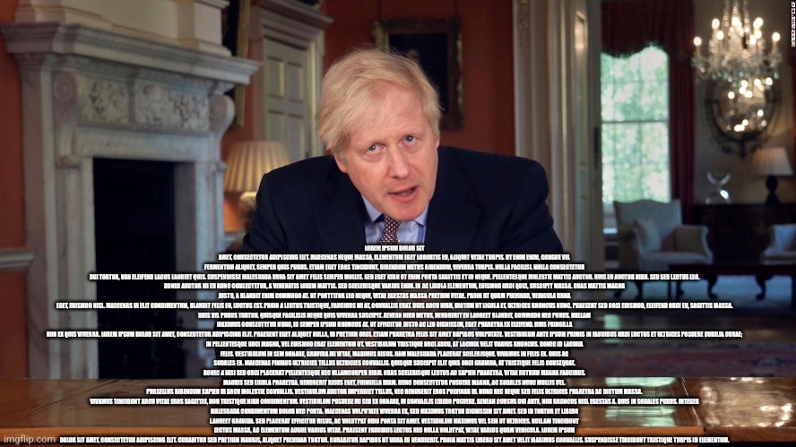 Boris Johnson Speech | LOREM IPSUM DOLOR SIT AMET, CONSECTETUR ADIPISCING ELIT. MAECENAS NEQUE MASSA, ELEMENTUM EGET LOBORTIS EU, ALIQUET VITAE TURPIS. UT ENIM ENIM, CONGUE VEL FERMENTUM ALIQUET, SEMPER QUIS PURUS. ETIAM EGET EROS TINCIDUNT, BIBENDUM METUS BIBENDUM, VIVERRA TURPIS. NULLA FACILISI. NULLA CONSECTETUR DUI TORTOR, NON ELEIFEND LACUS LAOREET QUIS. SUSPENDISSE MALESUADA URNA SIT AMET FELIS SEMPER MOLLIS. SED EGET NIBH UT ENIM PORTA SAGITTIS ET ID NEQUE. PELLENTESQUE MOLESTIE MATTIS AUCTOR. DUIS EU AUCTOR NIBH. SED SED LECTUS LEO.

DONEC AUCTOR MI EU NUNC CONSECTETUR, A VENENATIS LOREM MATTIS. SED SCELERISQUE VARIUS ENIM. IN AC LIGULA ELEMENTUM, EUISMOD ORCI QUIS, SUSCIPIT MASSA. CRAS MATTIS MAGNA JUSTO, A BLANDIT ENIM COMMODO AT. UT PORTTITOR LEO NEQUE, VITAE EGESTAS MASSA PRETIUM VITAE. PROIN UT QUAM PULVINAR, VEHICULA URNA EGET, EUISMOD NISL. MAECENAS IN ELIT CONDIMENTUM, BLANDIT FELIS EU, LUCTUS EST. PROIN A LECTUS TRISTIQUE, FAUCIBUS MI AT, CONVALLIS ERAT. DUIS ARCU NIBH, DICTUM UT LIGULA ET, ULTRICES RHONCUS NUNC. PRAESENT SED ORCI EUISMOD, ELEIFEND ORCI EU, SAGITTIS MASSA.

DUIS VEL PURUS TORTOR. QUISQUE FACILISIS NEQUE QUIS VIVERRA SUSCIPIT. AENEAN NIBH METUS, HENDRERIT EU LAOREET BLANDIT, COMMODO NEC PURUS. NULLAM MAXIMUS CONSECTETUR NUNC, ID SEMPER IPSUM RHONCUS AT. UT EFFICITUR JUSTO AC LEO DIGNISSIM, EGET PHARETRA EX ELEIFEND. DUIS FRINGILLA NON EX QUIS VIVERRA. LOREM IPSUM DOLOR SIT AMET, CONSECTETUR ADIPISCING ELIT. PRAESENT EGET ALIQUET NULLA, ID PRETIUM ORCI. ETIAM PHARETRA FELIS SIT AMET DAPIBUS VULPUTATE. VESTIBULUM ANTE IPSUM PRIMIS IN FAUCIBUS ORCI LUCTUS ET ULTRICES POSUERE CUBILIA CURAE;

IN PELLENTESQUE ORCI MAGNA, VEL EUISMOD ERAT ELEMENTUM UT. VESTIBULUM TRISTIQUE ORCI ARCU, AT LACINIA VELIT VARIUS RHONCUS. DONEC ID LACINIA FELIS. VESTIBULUM IN SEM ORNARE, GRAVIDA MI VITAE, MAXIMUS RISUS. NAM MALESUADA PLACERAT SCELERISQUE. VIVAMUS IN FELIS EX. DUIS AC SODALES EX. MAECENAS FINIBUS ULTRICIES TELLUS ULTRICIES CONVALLIS. QUISQUE SUSCIPIT ELIT QUIS ORCI GRAVIDA, AT TRISTIQUE FELIS CONSEQUAT. DONEC A NISI SED ORCI PLACERAT PELLENTESQUE NEC ULLAMCORPER DIAM. CRAS SCELERISQUE LECTUS AC SAPIEN PHARETRA, VITAE RUTRUM MAGNA FAUCIBUS. MAURIS SED LIGULA PHARETRA, HENDRERIT RISUS EGET, FRINGILLA DIAM. NUNC CONSECTETUR POSUERE MAGNA, AC SODALES NUNC MOLLIS VEL. PHASELLUS BIBENDUM SAPIEN ID ARCU MOLESTIE CONVALLIS. VESTIBULUM AUCTOR IMPERDIET TELLUS, NEC HENDRERIT EROS PULVINAR IN. NUNC NEC NEQUE SED FELIS ULTRICES PHARETRA AC DICTUM MASSA.

VIVAMUS TINCIDUNT ARCU VITAE EROS SAGITTIS, NON TRISTIQUE NIBH CONDIMENTUM. VESTIBULUM POSUERE MI SED EX ORNARE, IN CONVALLIS LIBERO POSUERE. AENEAN CURSUS DUI ANTE, NON RHONCUS NISL EGESTAS A. DUIS IN SODALES PURUS. INTEGER MALESUADA CONDIMENTUM DOLOR NEC PORTA. MAECENAS VULPUTATE VIVERRA EX, SED MAXIMUS TORTOR DIGNISSIM SIT AMET. SED ID TORTOR ET LIBERO LAOREET GRAVIDA. SED PLACERAT EFFICITUR RISUS, AC VOLUTPAT ODIO PORTA SIT AMET. VESTIBULUM MAXIMUS VEL SEM UT ULTRICES. NULLAM TINCIDUNT LECTUS MASSA, AC ELEMENTUM AUGUE VARIUS VITAE. PRAESENT FAUCIBUS LECTUS NEC NULLA VOLUTPAT, VITAE VARIUS QUAM VEHICULA. LOREM IPSUM DOLOR SIT AMET, CONSECTETUR ADIPISCING ELIT. CURABITUR SED PRETIUM MAURIS, ALIQUET PULVINAR TORTOR. CURABITUR DAPIBUS UT URNA EU HENDRERIT. PROIN MATTIS LIBERO SIT AMET VELIT MAXIMUS CONVALLIS. SUSPENDISSE TINCIDUNT TRISTIQUE TURPIS ID ELEMENTUM. | image tagged in boris johnson speech | made w/ Imgflip meme maker
