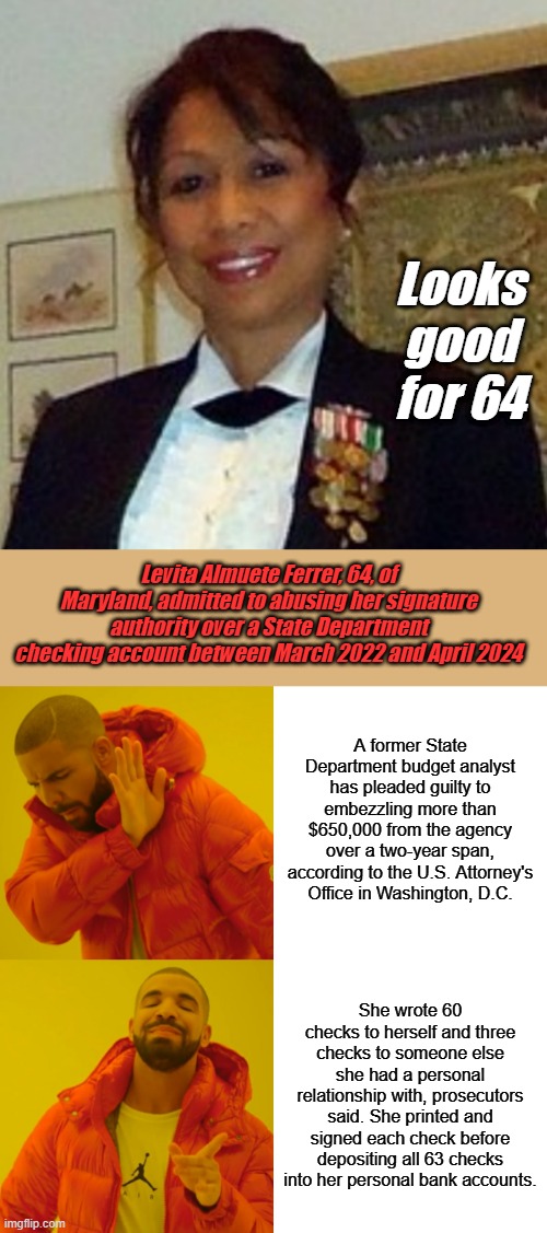 You heard about Maryland DAD , Now heres Maryland MOM.. Whats going on in Maryland ? | Looks good for 64; Levita Almuete Ferrer, 64, of Maryland, admitted to abusing her signature authority over a State Department checking account between March 2022 and April 2024; A former State Department budget analyst has pleaded guilty to embezzling more than $650,000 from the agency over a two-year span, according to the U.S. Attorney's Office in Washington, D.C. She wrote 60 checks to herself and three checks to someone else she had a personal relationship with, prosecutors said. She printed and signed each check before depositing all 63 checks into her personal bank accounts. | image tagged in memes,drake hotline bling | made w/ Imgflip meme maker