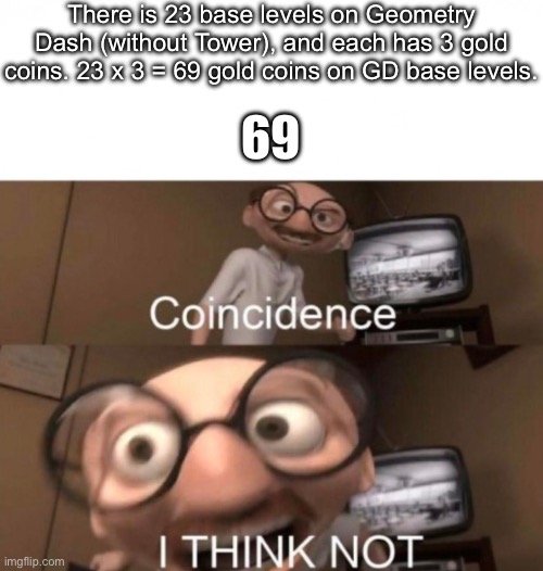 Without counting the secrets of course,just the levels | There is 23 base levels on Geometry Dash (without Tower), and each has 3 gold coins. 23 x 3 = 69 gold coins on GD base levels. 69 | image tagged in coincidence i think not,geometry dash,coins | made w/ Imgflip meme maker
