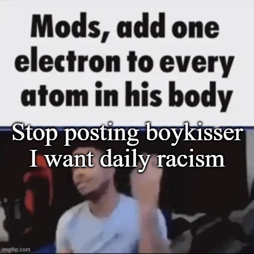 Mods, add one electron to every atom in his body | Stop posting boykisser
I want daily racism | image tagged in mods add one electron to every atom in his body | made w/ Imgflip meme maker