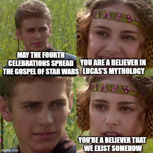 Anakin Padme 4 Panel | MAY THE FOURTH CELEBRATIONS SPREAD THE GOSPEL OF STAR WARS YOU ARE A BELIEVER IN 
LUCAS'S MYTHOLOGY YOU'RE A BELIEVER THAT
 WE EXIST SOMEHOW | image tagged in anakin padme 4 panel | made w/ Imgflip meme maker