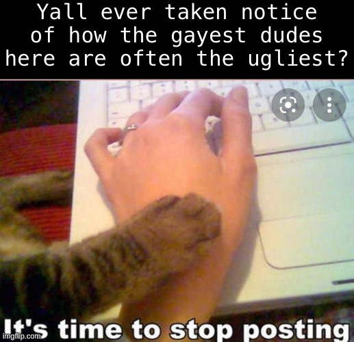 It's time to stop posting | Yall ever taken notice of how the gayest dudes here are often the ugliest? | image tagged in it's time to stop posting | made w/ Imgflip meme maker