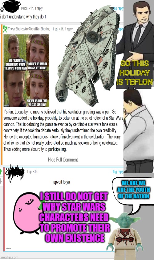 I hope this is taken with a grain of kyber crystals. | SO THIS HOLIDAY IS TEFLON; WE ARE WE ARE THE YOUTH OF THE NATION; I STILL DO NOT GET
 WHY STAR WARS 
CHARACTERS NEED
 TO PROMOTE THEIR
 OWN EXISTENCE | image tagged in memes,car salesman slaps roof of car,may the fourth | made w/ Imgflip meme maker