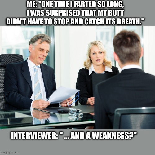 What’s your greatest strength? | ME: "ONE TIME I FARTED SO LONG, I WAS SURPRISED THAT MY BUTT DIDN'T HAVE TO STOP AND CATCH ITS BREATH."; INTERVIEWER: " ... AND A WEAKNESS?" | image tagged in job interview,joke,awkward,strength,weakness | made w/ Imgflip meme maker
