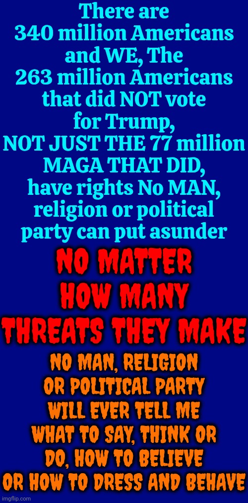 Especially Not One That Follows A Convicted Rapist | There are 340 million Americans and WE, The 263 million Americans that did NOT vote for Trump,
NOT JUST THE 77 million MAGA THAT DID,
have rights No MAN, religion or political party can put asunder; NO MATTER HOW MANY THREATS THEY MAKE; NO MAN, RELIGION OR POLITICAL PARTY WILL EVER TELL ME WHAT TO SAY, THINK OR DO, HOW TO BELIEVE OR HOW TO DRESS AND BEHAVE | image tagged in donald trump is a convicted rapist,maga,republicans,conservative hypocrisy,disgusting,memes | made w/ Imgflip meme maker