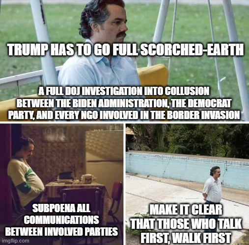 Sad Pablo Escobar Meme | TRUMP HAS TO GO FULL SCORCHED-EARTH; A FULL DOJ INVESTIGATION INTO COLLUSION BETWEEN THE BIDEN ADMINISTRATION, THE DEMOCRAT PARTY, AND EVERY NGO INVOLVED IN THE BORDER INVASION; SUBPOENA ALL COMMUNICATIONS BETWEEN INVOLVED PARTIES; MAKE IT CLEAR THAT THOSE WHO TALK FIRST, WALK FIRST | image tagged in memes,sad pablo escobar | made w/ Imgflip meme maker