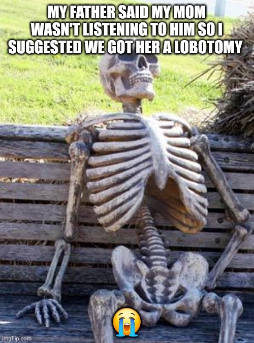 Lobotomy anyone? | MY FATHER SAID MY MOM WASN'T LISTENING TO HIM SO I SUGGESTED WE GOT HER A LOBOTOMY; 😭 | image tagged in memes,waiting skeleton | made w/ Imgflip meme maker