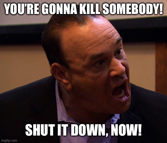 Jon Taffer Shut It Down | YOU’RE GONNA KILL SOMEBODY! SHUT IT DOWN, NOW! | image tagged in jon taffer shut it down | made w/ Imgflip meme maker