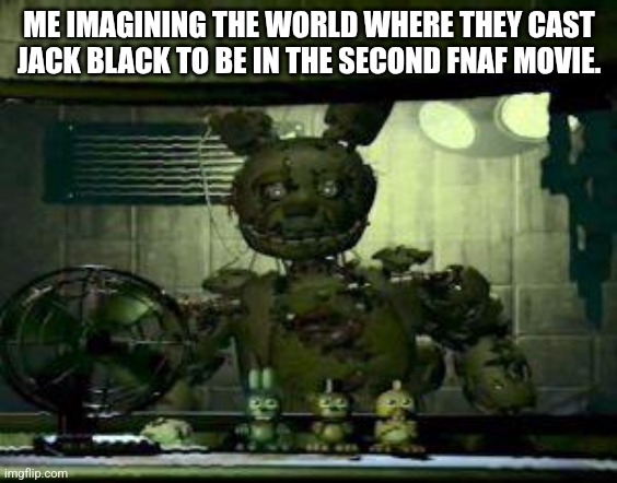 FNAF Springtrap in window | ME IMAGINING THE WORLD WHERE THEY CAST JACK BLACK TO BE IN THE SECOND FNAF MOVIE. | image tagged in fnaf springtrap in window | made w/ Imgflip meme maker