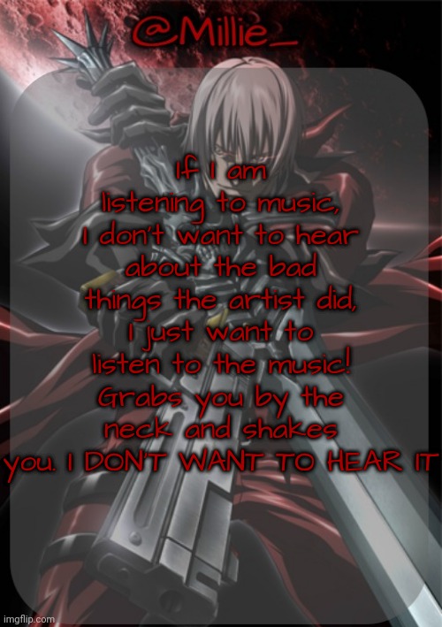 Millie's Devil May Cry announcement template | If I am listening to music, I don't want to hear about the bad things the artist did, I just want to listen to the music! Grabs you by the neck and shakes you. I DON'T WANT TO HEAR IT | image tagged in millie's devil may cry announcement template | made w/ Imgflip meme maker