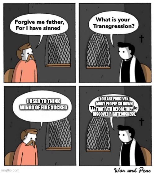 I made that judgement in my youth, however I was enlightened and found the proper path | YOU ARE FORGIVEN. MANY PEOPLE GO DOWN THAT PATH BEFORE THEY DISCOVER RIGHTEOUSNESS. I USED TO THINK WINGS OF FIRE SUCKED | image tagged in forgive me father for i have sinned | made w/ Imgflip meme maker