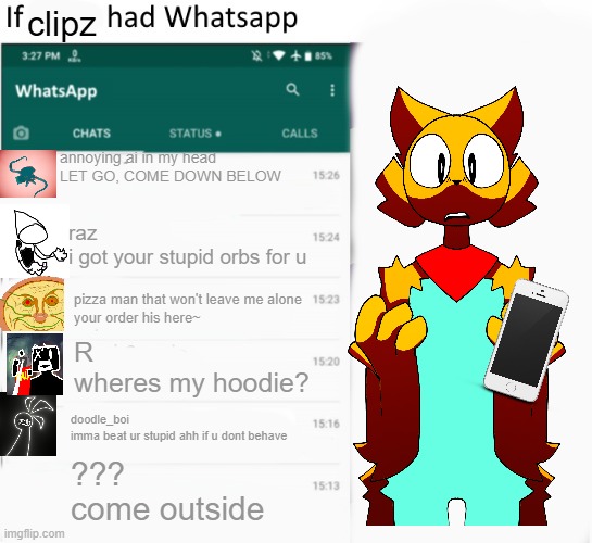 if he had a whatsapp | clipz; annoying ai in my head
LET GO, COME DOWN BELOW; raz
i got your stupid orbs for u; pizza man that won't leave me alone
your order his here~; R
wheres my hoodie? doodle_boi
imma beat ur stupid ahh if u dont behave; ???
come outside | image tagged in if x had whatsapp with text boxes | made w/ Imgflip meme maker