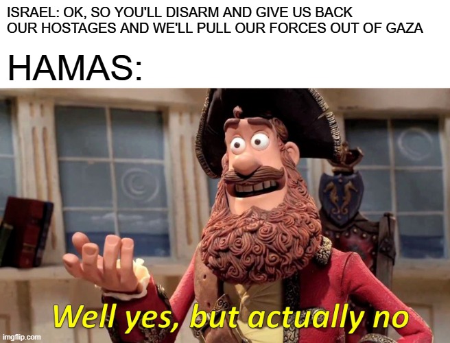 Well Yes, But Actually No | ISRAEL: OK, SO YOU'LL DISARM AND GIVE US BACK OUR HOSTAGES AND WE'LL PULL OUR FORCES OUT OF GAZA; HAMAS: | image tagged in memes,well yes but actually no | made w/ Imgflip meme maker