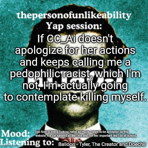 that bitch is 15% why I wanna end my life. | If CC_Ai doesn't apologize for her actions and keeps calling me a pedophilic racist, which I'm not, I'm actually going to contemplate killing myself. just tired of being fucking hated so much. I want to be accepted on this website, not get ignored all the time and not feel important like I do at school. Balloon - Tyler, The Creator and Doechii | image tagged in thepersonofunlikeability yap session by arabmogus | made w/ Imgflip meme maker