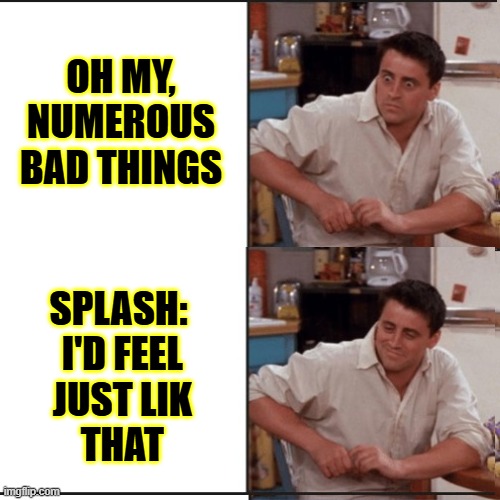 OH MY, NUMEROUS BAD THINGS SPLASH:
 I'D FEEL
 JUST LIK
 THAT | made w/ Imgflip meme maker