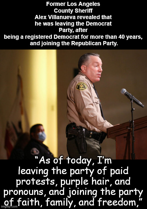 It's never too late... | Former Los Angeles County Sheriff
Alex Villanueva revealed that he was leaving the Democrat Party, after
being a registered Democrat for more than 40 years,
 and joining the Republican Party. “As of today, I’m leaving the party of paid protests, purple hair, and pronouns, and joining the party of faith, family, and freedom,” | image tagged in more people waking up,see democrats for what they are,disgusted | made w/ Imgflip meme maker