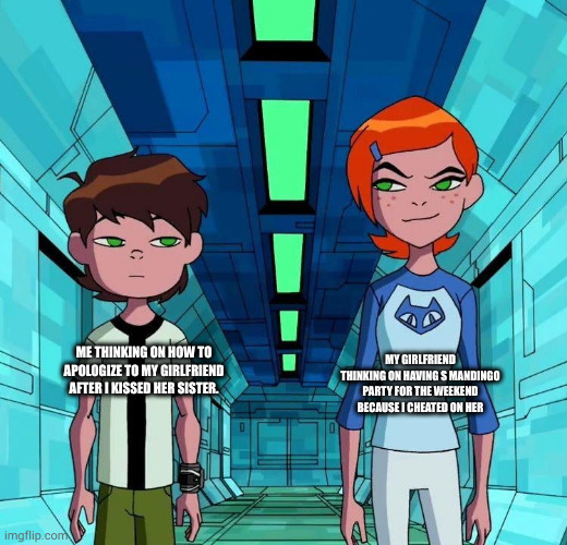 Ben and Gwen | MY GIRLFRIEND THINKING ON HAVING S MANDINGO PARTY FOR THE WEEKEND BECAUSE I CHEATED ON HER; ME THINKING ON HOW TO APOLOGIZE TO MY GIRLFRIEND AFTER I KISSED HER SISTER. | image tagged in ben and gwen | made w/ Imgflip meme maker