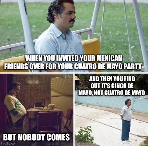 Sad Pablo Escobar Meme | WHEN YOU INVITED YOUR MEXICAN FRIENDS OVER FOR YOUR CUATRO DE MAYO PARTY; AND THEN YOU FIND OUT IT’S CINCO DE MAYO, NOT CUATRO DE MAYO; BUT NOBODY COMES | image tagged in memes,sad pablo escobar | made w/ Imgflip meme maker