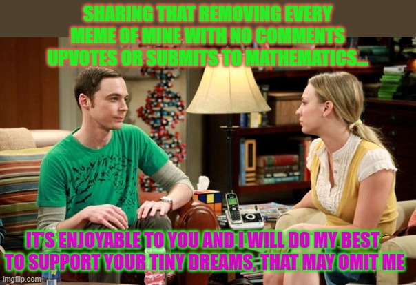there's a price to be paid for diligence - I do not know why I titled that way | SHARING THAT REMOVING EVERY

 MEME OF MINE WITH NO COMMENTS 

UPVOTES OR SUBMITS TO MATHEMATICS... IT'S ENJOYABLE TO YOU AND I WILL DO MY BEST 
TO SUPPORT YOUR TINY DREAMS, THAT MAY OMIT ME | image tagged in big bang sheldon and penny | made w/ Imgflip meme maker