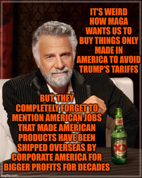 Nothing Is Made In America Anymore Because Americans Expect A Living Wage While Billionaires Expect Record Profits | IT'S WEIRD HOW MAGA WANTS US TO BUY THINGS ONLY MADE IN AMERICA TO AVOID TRUMP'S TARIFFS; BUT, THEY COMPLETELY FORGET TO MENTION AMERICAN JOBS THAT MADE AMERICAN PRODUCTS HAVE BEEN SHIPPED OVERSEAS BY CORPORATE AMERICA FOR BIGGER PROFITS FOR DECADES | image tagged in memes,the most interesting man in the world,made in america,donald trump is an idiot,maga,donald trump is a convicted rapist | made w/ Imgflip meme maker
