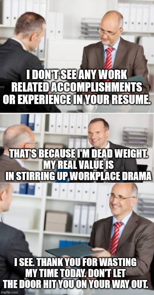 Interview | I DON'T SEE ANY WORK RELATED ACCOMPLISHMENTS OR EXPERIENCE IN YOUR RESUME. THAT'S BECAUSE I'M DEAD WEIGHT.
MY REAL VALUE IS IN STIRRING UP WORKPLACE DRAMA; I SEE. THANK YOU FOR WASTING MY TIME TODAY. DON'T LET THE DOOR HIT YOU ON YOUR WAY OUT. | image tagged in job interview,applicant,bad employee | made w/ Imgflip meme maker