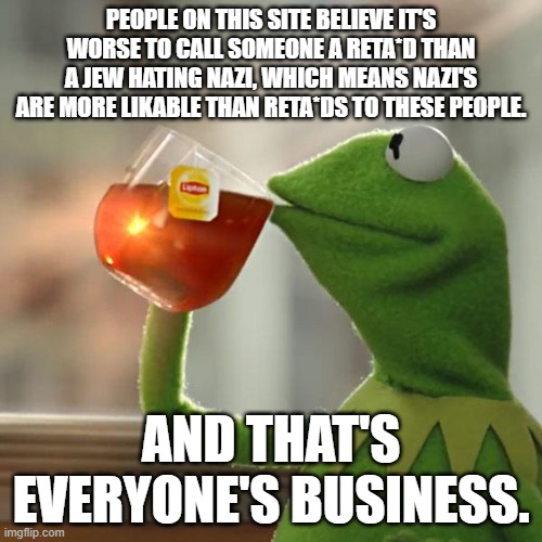 But That's None Of My Business Meme | PEOPLE ON THIS SITE BELIEVE IT'S WORSE TO CALL SOMEONE A RETA*D THAN A JEW HATING NAZI, WHICH MEANS NAZI'S ARE MORE LIKABLE THAN RETA*DS TO THESE PEOPLE. AND THAT'S EVERYONE'S BUSINESS. | image tagged in memes,but that's none of my business,kermit the frog | made w/ Imgflip meme maker