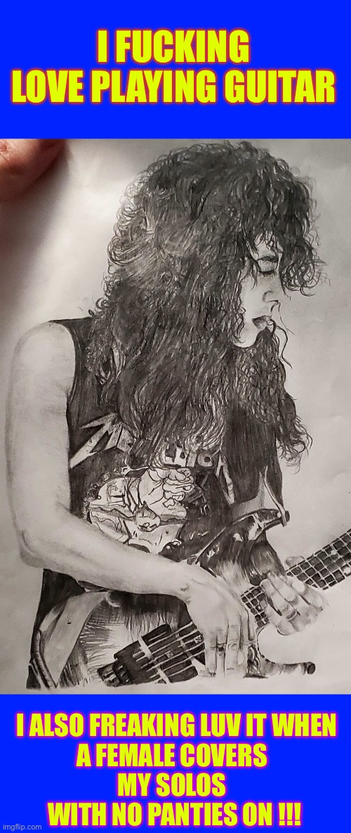 I Love Playing Guitar !!!  X-RATED !  : ) | I FUCKING
 LOVE PLAYING GUITAR; I ALSO FREAKING LUV IT WHEN 
A FEMALE COVERS 
MY SOLOS 
WITH NO PANTIES ON !!! | image tagged in kirk hammett drawing | made w/ Imgflip meme maker