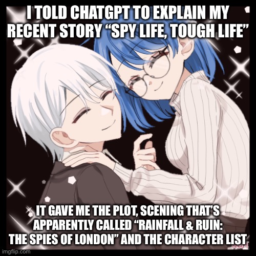 The stuff is in comments | I TOLD CHATGPT TO EXPLAIN MY RECENT STORY “SPY LIFE, TOUGH LIFE”; IT GAVE ME THE PLOT, SCENING THAT’S APPARENTLY CALLED “RAINFALL & RUIN: THE SPIES OF LONDON” AND THE CHARACTER LIST | image tagged in aiden sophiea rp shit | made w/ Imgflip meme maker