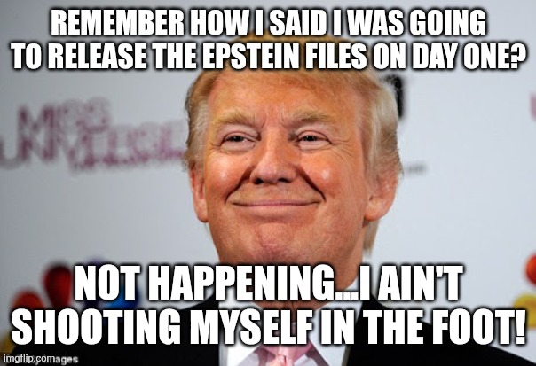 Lie said lie kept | REMEMBER HOW I SAID I WAS GOING TO RELEASE THE EPSTEIN FILES ON DAY ONE? NOT HAPPENING...I AIN'T SHOOTING MYSELF IN THE FOOT! | image tagged in donald trump,trump,maga,jeffrey epstein,nevertrump,trump sucks | made w/ Imgflip meme maker