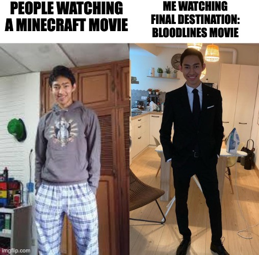 Fernanfloo Dresses Up | PEOPLE WATCHING
A MINECRAFT MOVIE; ME WATCHING
FINAL DESTINATION:
BLOODLINES MOVIE | image tagged in fernanfloo dresses up,memes,meme,funny,fun,movies | made w/ Imgflip meme maker