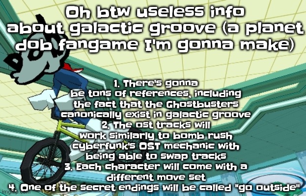 Yuh | 1. There's gonna be tons of references, including the fact that the Ghostbusters canonically exist in galactic groove
2. The ost tracks will work similarly to bomb rush cyberfunk's OST mechanic with being able to swap tracks
3. Each character will come with a different move set
4. One of the secret endings will be called "go outside"; Oh btw useless info about galactic groove (a planet dob fangame I'm gonna make) | image tagged in cyberfunk | made w/ Imgflip meme maker