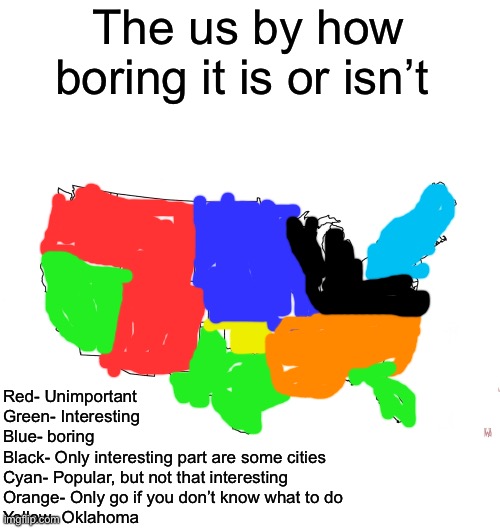blank us map | The us by how boring it is or isn’t; Red- Unimportant
Green- Interesting
Blue- boring
Black- Only interesting part are some cities
Cyan- Popular, but not that interesting
Orange- Only go if you don’t know what to do
Yellow- Oklahoma | image tagged in blank us map,msmg | made w/ Imgflip meme maker