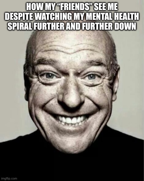 Morons | HOW MY “FRIENDS” SEE ME DESPITE WATCHING MY MENTAL HEALTH SPIRAL FURTHER AND FURTHER DOWN | image tagged in happy guy | made w/ Imgflip meme maker