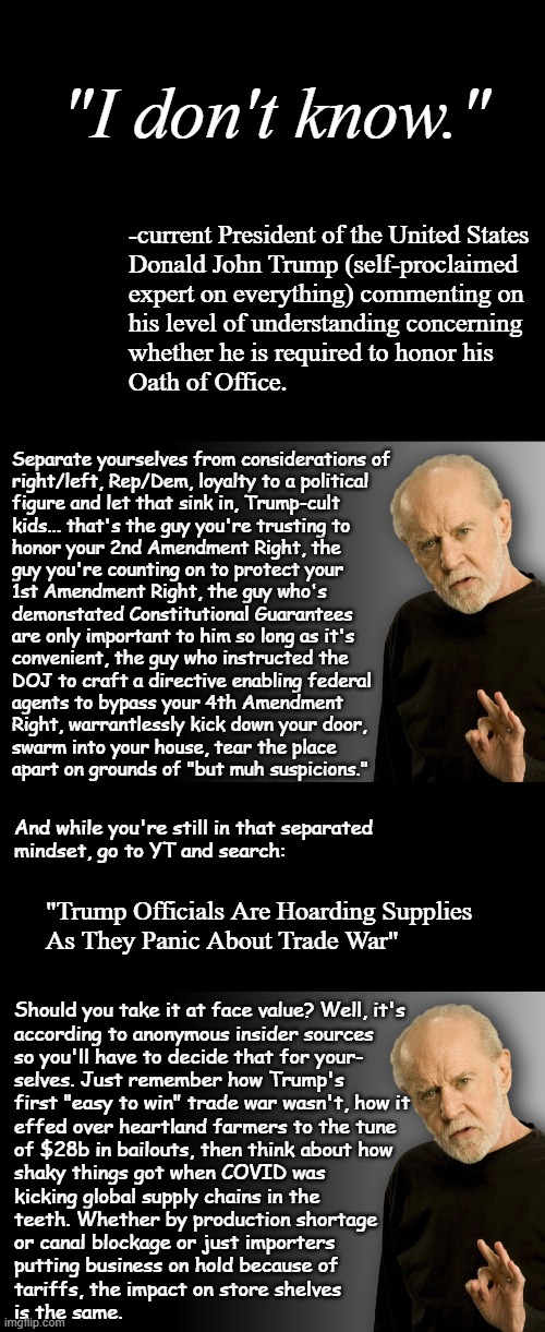If you have to ask, you've got to go; skunky muthafu**a's unfit to run the show | "I don't know."; -current President of the United States
Donald John Trump (self-proclaimed
expert on everything) commenting on
his level of understanding concerning
whether he is required to honor his
Oath of Office. Separate yourselves from considerations of
right/left, Rep/Dem, loyalty to a political
figure and let that sink in, Trump-cult
kids... that's the guy you're trusting to
honor your 2nd Amendment Right, the
guy you're counting on to protect your
1st Amendment Right, the guy who's
demonstated Constitutional Guarantees
are only important to him so long as it's
convenient, the guy who instructed the
DOJ to craft a directive enabling federal
agents to bypass your 4th Amendment
Right, warrantlessly kick down your door,
swarm into your house, tear the place
apart on grounds of "but muh suspicions."; And while you're still in that separated
mindset, go to YT and search:; "Trump Officials Are Hoarding Supplies
As They Panic About Trade War"; Should you take it at face value? Well, it's
according to anonymous insider sources
so you'll have to decide that for your-
selves. Just remember how Trump's
first "easy to win" trade war wasn't, how it
effed over heartland farmers to the tune
of $28b in bailouts, then think about how
shaky things got when COVID was
kicking global supply chains in the
teeth. Whether by production shortage
or canal blockage or just importers
putting business on hold because of
tariffs, the impact on store shelves
is the same. | image tagged in short black template,george carlin,trump unfit unqualified dangerous | made w/ Imgflip meme maker