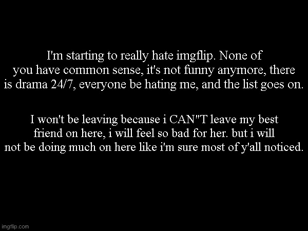 Shoutouts to my friends are in the comments. | I'm starting to really hate imgflip. None of you have common sense, it's not funny anymore, there is drama 24/7, everyone be hating me, and the list goes on. I won't be leaving because i CAN"T leave my best friend on here, i will feel so bad for her. but i will not be doing much on here like i'm sure most of y'all noticed. | made w/ Imgflip meme maker