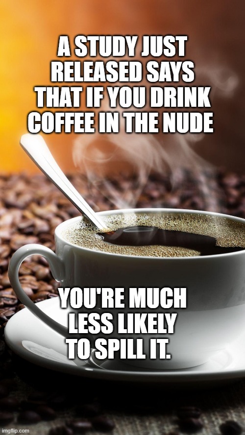 coffee nude | A STUDY JUST RELEASED SAYS THAT IF YOU DRINK COFFEE IN THE NUDE; YOU'RE MUCH LESS LIKELY TO SPILL IT. | image tagged in coffee nude | made w/ Imgflip meme maker