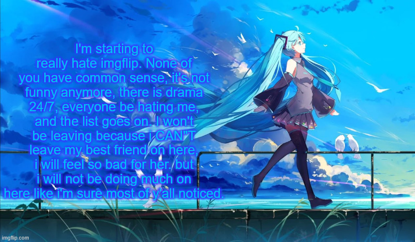 Hatsune Miku | I'm starting to really hate imgflip. None of you have common sense, it's not funny anymore, there is drama 24/7, everyone be hating me, and the list goes on. I won't be leaving because i CAN"T leave my best friend on here, i will feel so bad for her. but i will not be doing much on here like i'm sure most of y'all noticed. | image tagged in hatsune miku | made w/ Imgflip meme maker