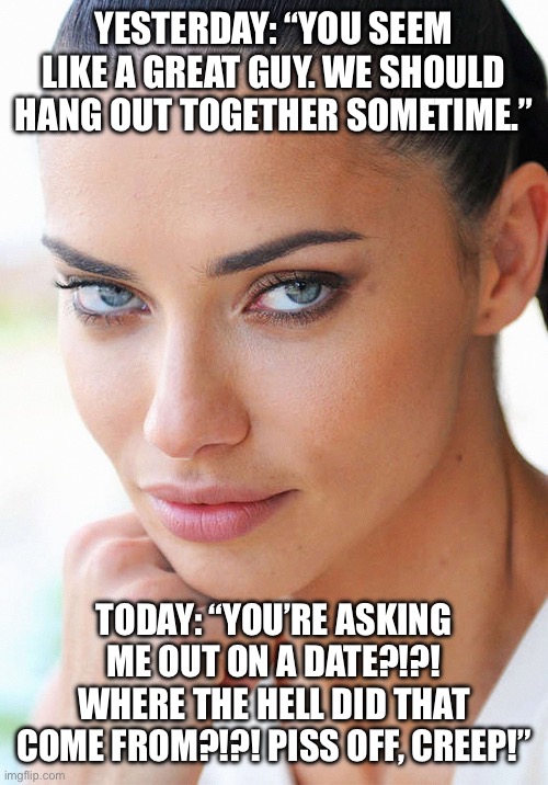 Sexy Woman | YESTERDAY: “YOU SEEM LIKE A GREAT GUY. WE SHOULD HANG OUT TOGETHER SOMETIME.”; TODAY: “YOU’RE ASKING ME OUT ON A DATE?!?! WHERE THE HELL DID THAT COME FROM?!?! PISS OFF, CREEP!” | image tagged in sexy woman,female logic | made w/ Imgflip meme maker