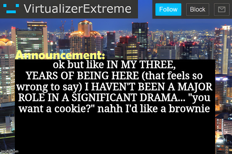four years if you count imgflip join date but like... barely any dramas in fun stream, not counting upvote begging bad | ok but like IN MY THREE, YEARS OF BEING HERE (that feels so wrong to say) I HAVEN'T BEEN A MAJOR ROLE IN A SIGNIFICANT DRAMA... "you want a cookie?" nahh I'd like a brownie | image tagged in virtualizer announcement temp remastered | made w/ Imgflip meme maker