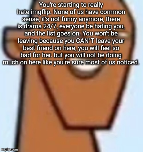justin | You're starting to really hate imgflip. None of us have common sense, it's not funny anymore, there is drama 24/7, everyone be hating you, and the list goes on. You won't be leaving because you CAN"T leave your best friend on here, you will feel so bad for her. but you will not be doing much on here like you're sure most of us noticed. | image tagged in justin | made w/ Imgflip meme maker