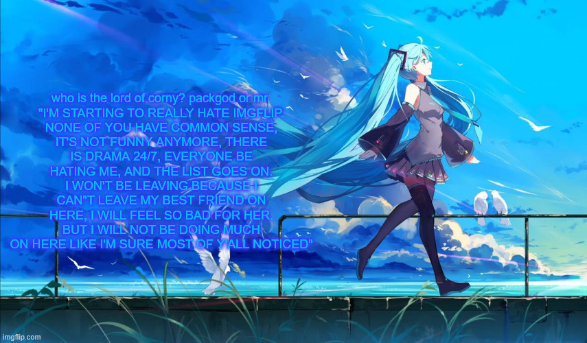Hatsune Miku | who is the lord of corny? packgod or mr 

"I'M STARTING TO REALLY HATE IMGFLIP. NONE OF YOU HAVE COMMON SENSE, IT'S NOT FUNNY ANYMORE, THERE IS DRAMA 24/7, EVERYONE BE HATING ME, AND THE LIST GOES ON. I WON'T BE LEAVING BECAUSE I CAN"T LEAVE MY BEST FRIEND ON HERE, I WILL FEEL SO BAD FOR HER. BUT I WILL NOT BE DOING MUCH ON HERE LIKE I'M SURE MOST OF Y'ALL NOTICED" | image tagged in hatsune miku | made w/ Imgflip meme maker