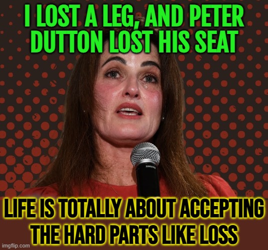 Life Is Totally About Accepting The Hard Parts Like Loss | I LOST A LEG, AND PETER
DUTTON LOST HIS SEAT; LIFE IS TOTALLY ABOUT ACCEPTING
THE HARD PARTS LIKE LOSS | image tagged in ali france,life sucks,loss,politics suck,i don't want to live on this planet anymore,life lessons | made w/ Imgflip meme maker