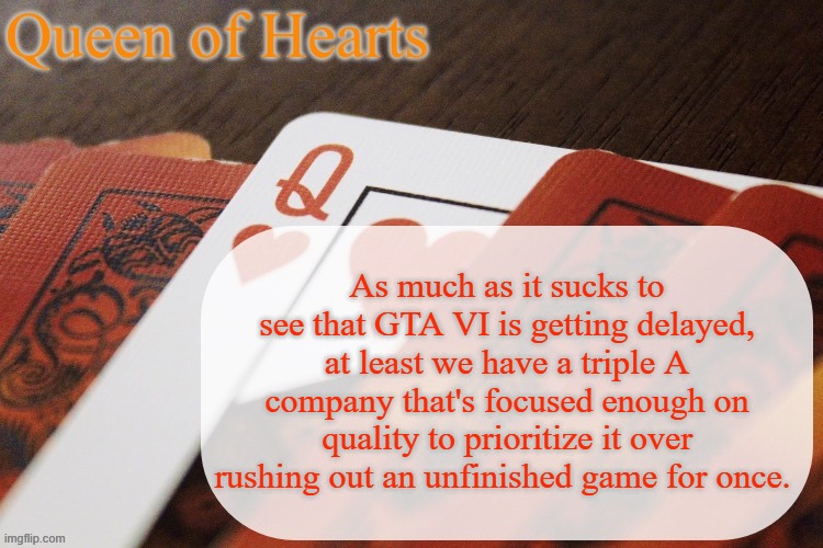I'd much rather wait another year and get a complete game then get it sooner and need to buy a $30 DLC for the full game. | As much as it sucks to see that GTA VI is getting delayed, at least we have a triple A company that's focused enough on quality to prioritize it over rushing out an unfinished game for once. | image tagged in queen of hearts announcement | made w/ Imgflip meme maker