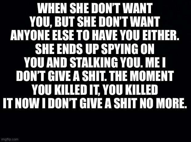 Black background | WHEN SHE DON’T WANT YOU, BUT SHE DON’T WANT ANYONE ELSE TO HAVE YOU EITHER. SHE ENDS UP SPYING ON YOU AND STALKING YOU. ME I DON’T GIVE A SHIT. THE MOMENT YOU KILLED IT, YOU KILLED IT NOW I DON’T GIVE A SHIT NO MORE. | image tagged in funny memes | made w/ Imgflip meme maker