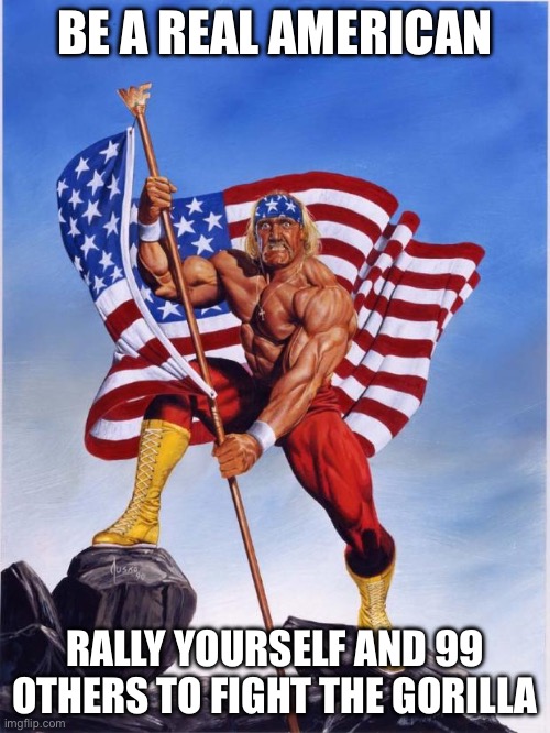 Real American | BE A REAL AMERICAN; RALLY YOURSELF AND 99 OTHERS TO FIGHT THE GORILLA | image tagged in hulk hogan merica | made w/ Imgflip meme maker