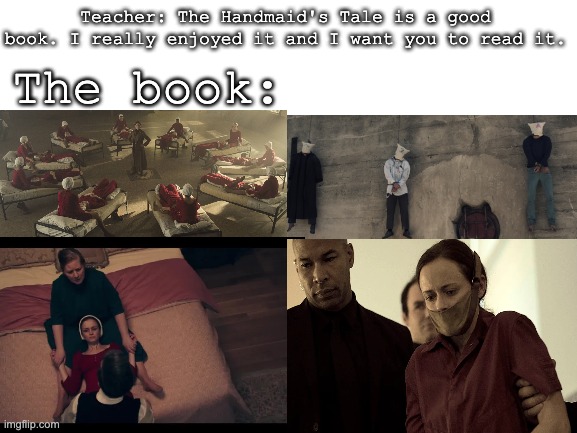 I'm never reading "The Handmaid's Tale" ever again. My teacher made the class to read it. | The book:; Teacher: The Handmaid's Tale is a good book. I really enjoyed it and I want you to read it. | image tagged in blank white template,books,bad idea,never again,uncomfortable,disturbed | made w/ Imgflip meme maker