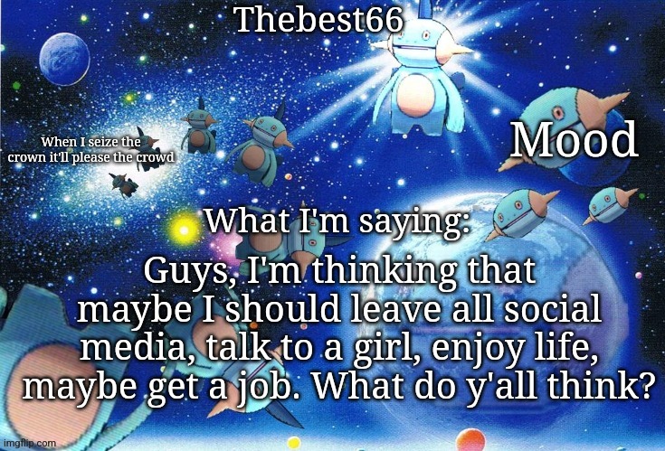 I'll still use YouTube but just for music | Guys, I'm thinking that maybe I should leave all social media, talk to a girl, enjoy life, maybe get a job. What do y'all think? | image tagged in marshtomp template thebest66 | made w/ Imgflip meme maker