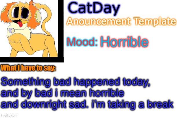 CatDay's Anouncement Template | Horrible; Something bad happened today, and by bad i mean horrible and downright sad. i’m taking a break | image tagged in catday's anouncement template | made w/ Imgflip meme maker